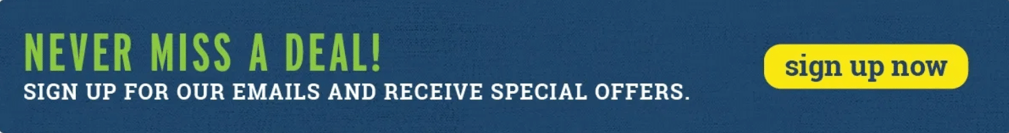 Never Miss A Deal! Sign Up For Our Emails and Receive Special Offers.
